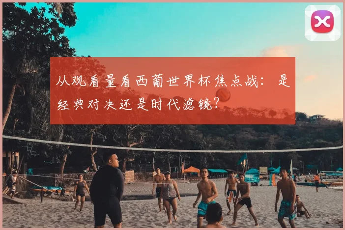 从观看量看西葡世界杯焦点战:是经典对决还是时代滤镜?