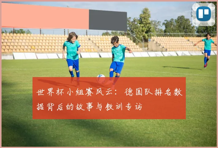 世界杯小组赛风云：德国队排名数据背后的故事与教训专访