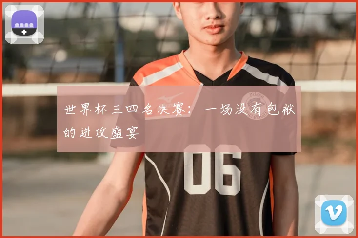 世界杯三四名决赛：一场没有包袱的进攻盛宴