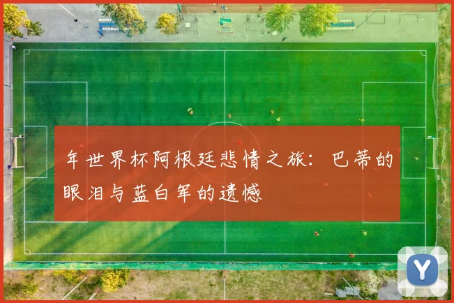 年世界杯阿根廷悲情之旅：巴蒂的眼泪与蓝白军的遗憾