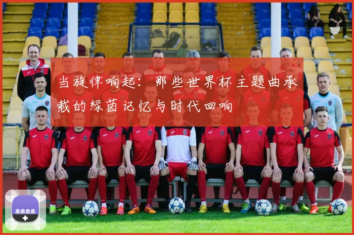 当旋律响起:那些世界杯主题曲承载的绿茵记忆与时代回响