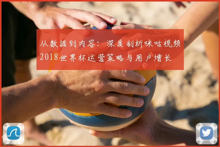 从数据到内容:深度剖析咪咕视频2018世界杯运营策略与用户增长