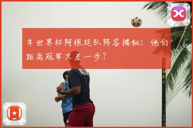年世界杯阿根廷队阵容揭秘：他们距离冠军只差一步？