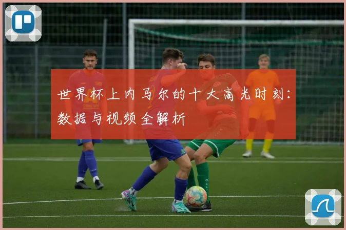 世界杯上内马尔的十大高光时刻：数据与视频全解析