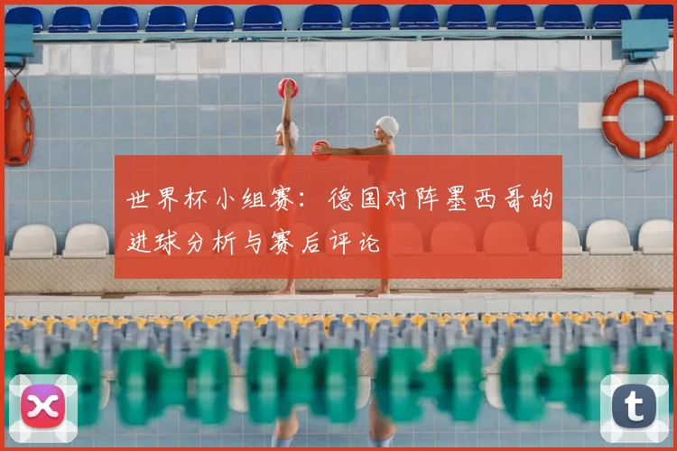 世界杯小组赛：德国对阵墨西哥的进球分析与赛后评论
