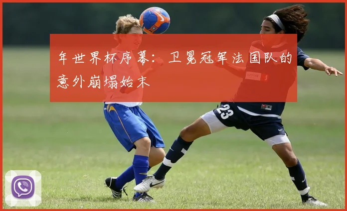 年世界杯序幕：卫冕冠军法国队的意外崩塌始末