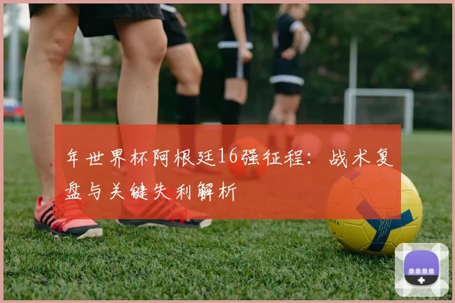 年世界杯阿根廷16强征程：战术复盘与关键失利解析
