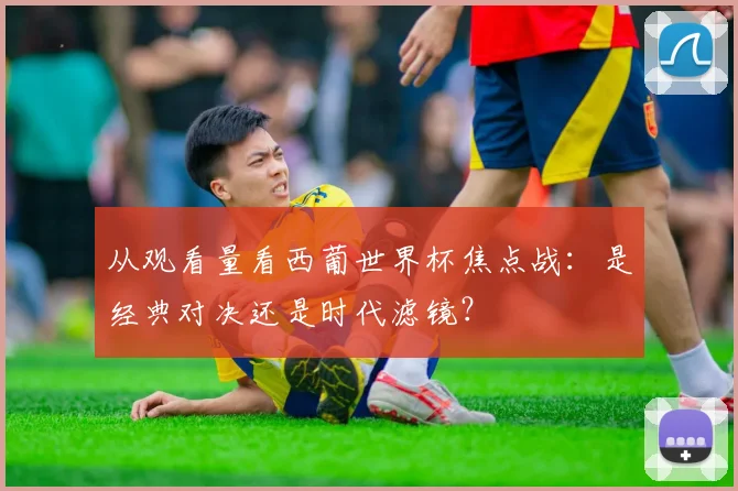 从观看量看西葡世界杯焦点战:是经典对决还是时代滤镜?
