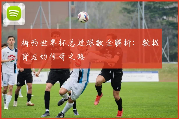 梅西世界杯总进球数全解析:数据背后的传奇之路