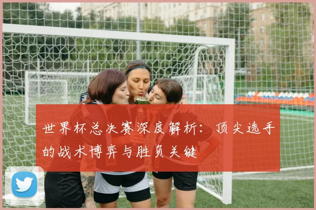 世界杯总决赛深度解析:顶尖选手的战术博弈与胜负关键