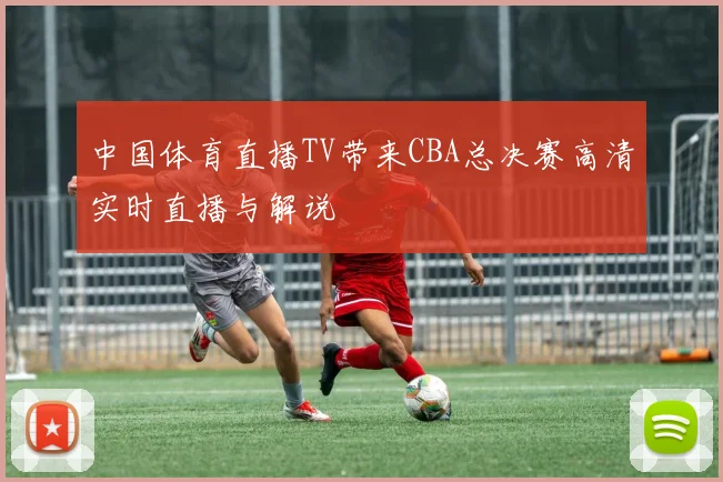 中国体育直播TV带来CBA总决赛高清实时直播与解说