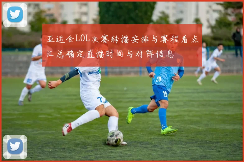 亚运会LOL决赛转播安排与赛程看点汇总确定直播时间与对阵信息
